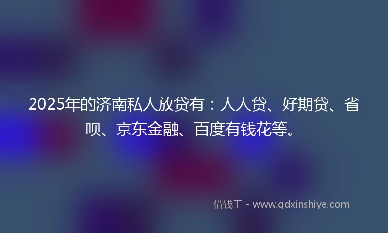 2025年的济南私人放贷有：人人贷、好期贷、省呗、京东金融、百度有钱花等。