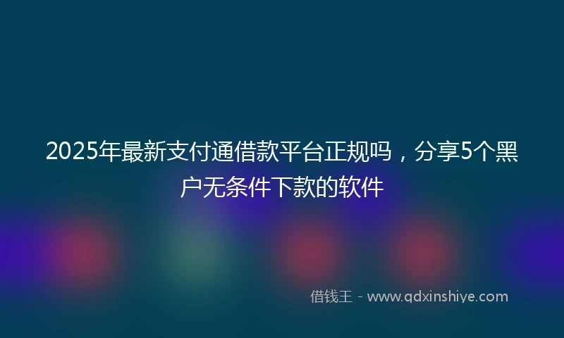 2025年最新支付通借款平台正规吗，分享5个黑户无条件下款的软件