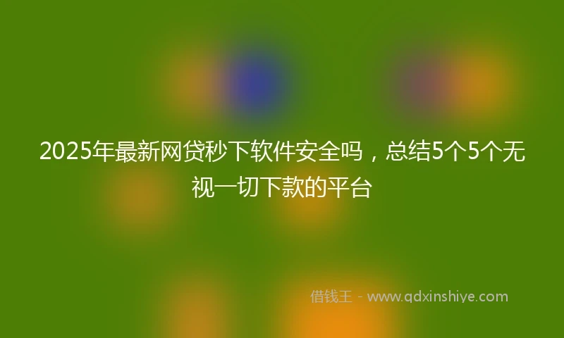 2025年最新网贷秒下软件安全吗，总结5个5个无视一切下款的平台