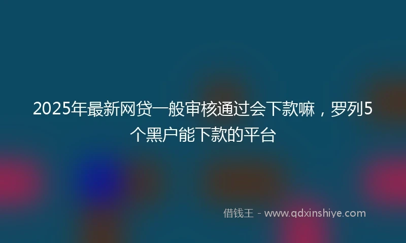 2025年最新网贷一般审核通过会下款嘛，罗列5个黑户能下款的平台