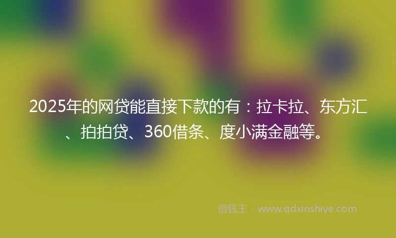2025年的网贷能直接下款的有：拉卡拉、东方汇、拍拍贷、360借条、度小满金融等。