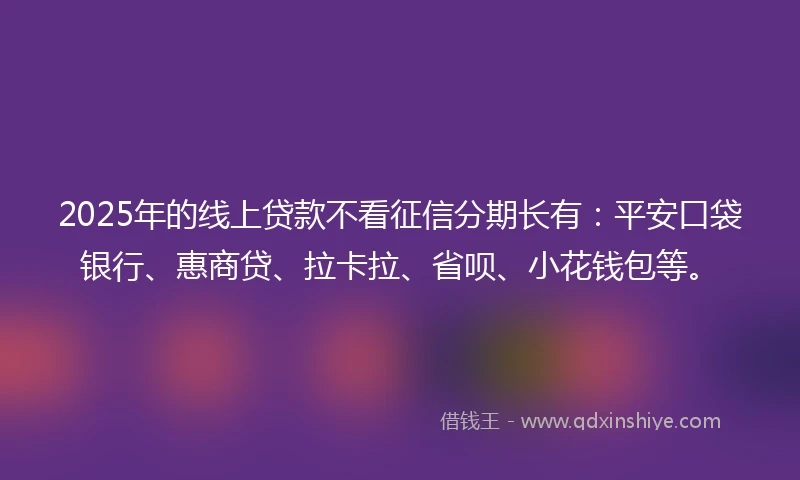 2025年的线上贷款不看征信分期长有：平安口袋银行、惠商贷、拉卡拉、省呗、小花钱包等。