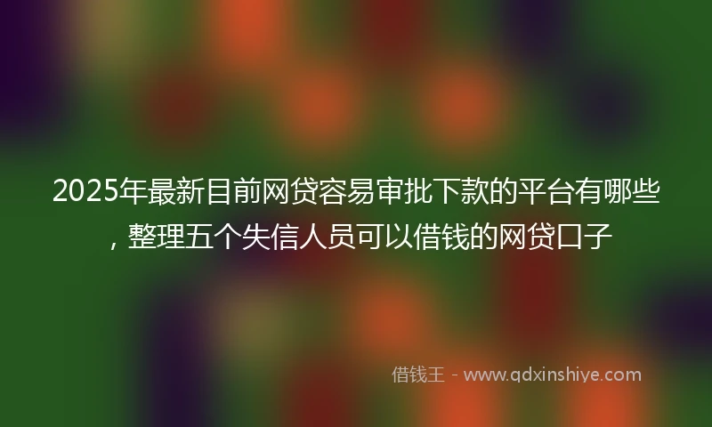 2025年最新目前网贷容易审批下款的平台有哪些，整理五个失信人员可以借钱的网贷口子