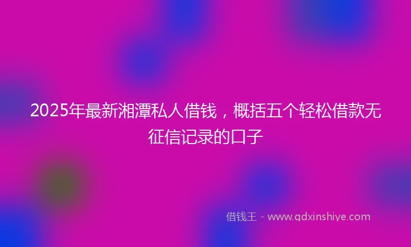 2025年最新湘潭私人借钱，概括五个轻松借款无征信记录的口子