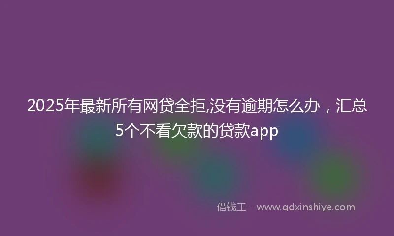 2025年最新所有网贷全拒,没有逾期怎么办，汇总5个不看欠款的贷款app