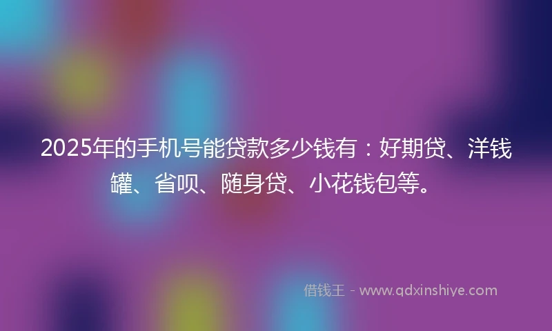 2025年的手机号能贷款多少钱有：好期贷、洋钱罐、省呗、随身贷、小花钱包等。