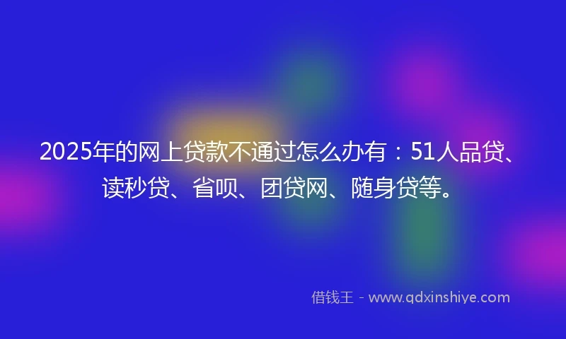 2025年的网上贷款不通过怎么办有：51人品贷、读秒贷、省呗、团贷网、随身贷等。