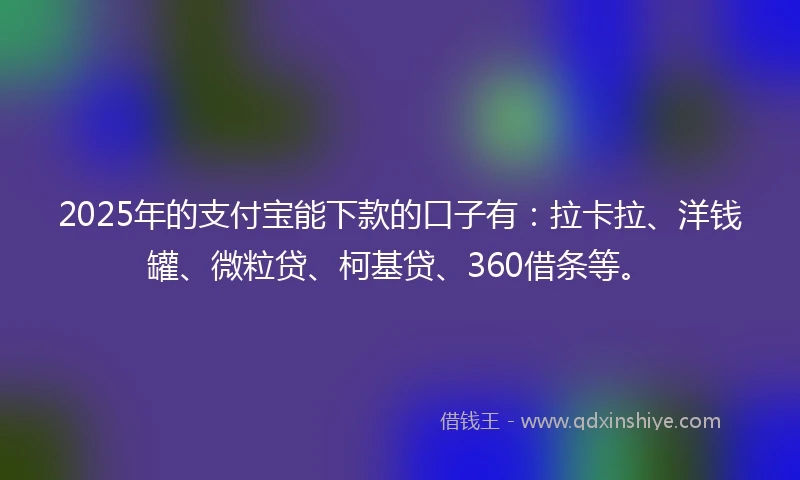 2025年的支付宝能下款的口子有：拉卡拉、洋钱罐、微粒贷、柯基贷、360借条等。