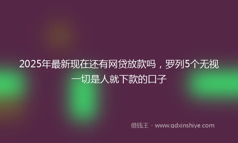 2025年最新现在还有网贷放款吗，罗列5个无视一切是人就下款的口子