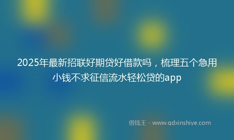 2025年最新招联好期贷好借款吗，梳理五个急用小钱不求征信流水轻松贷的app