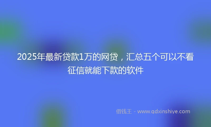 2025年最新贷款1万的网贷，汇总五个可以不看征信就能下款的软件