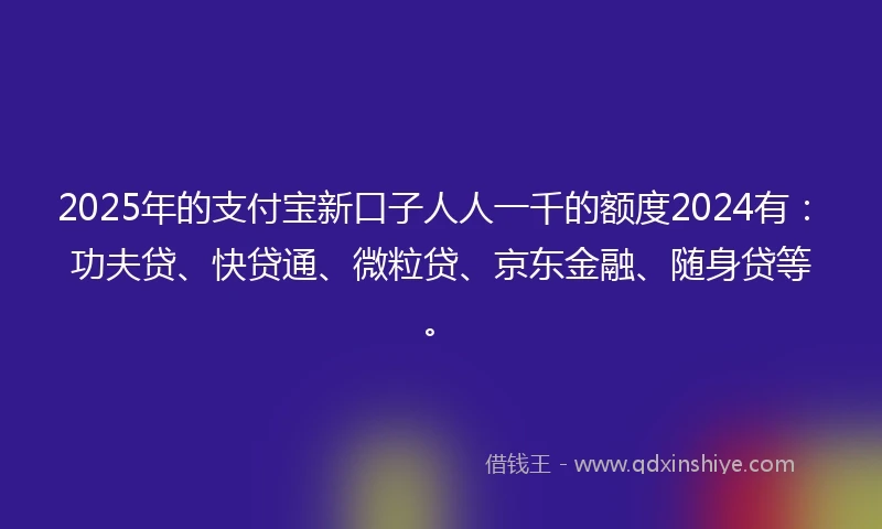 2025年的支付宝新口子人人一千的额度2024有：功夫贷、快贷通、微粒贷、京东金融、随身贷等。
