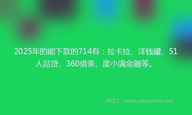 2025年的能下款的714有：拉卡拉、洋钱罐、51人品贷、360借条、度小满金融等。