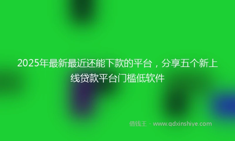 2025年最新最近还能下款的平台，分享五个新上线贷款平台门槛低软件
