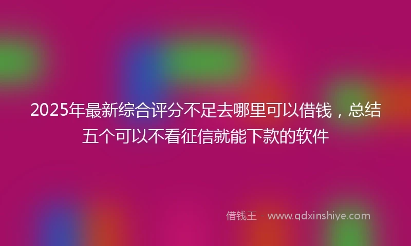 2025年最新综合评分不足去哪里可以借钱，总结五个可以不看征信就能下款的软件