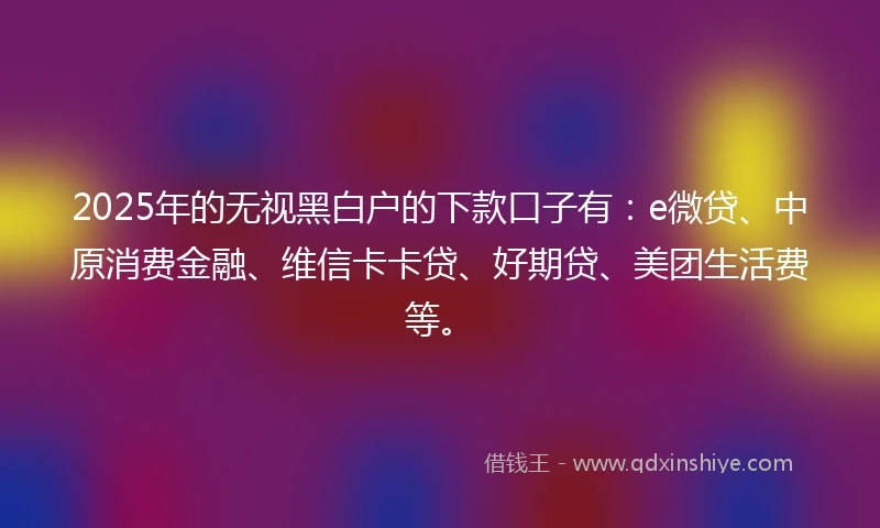 2025年的无视黑白户的下款口子有：e微贷、中原消费金融、维信卡卡贷、好期贷、美团生活费等。