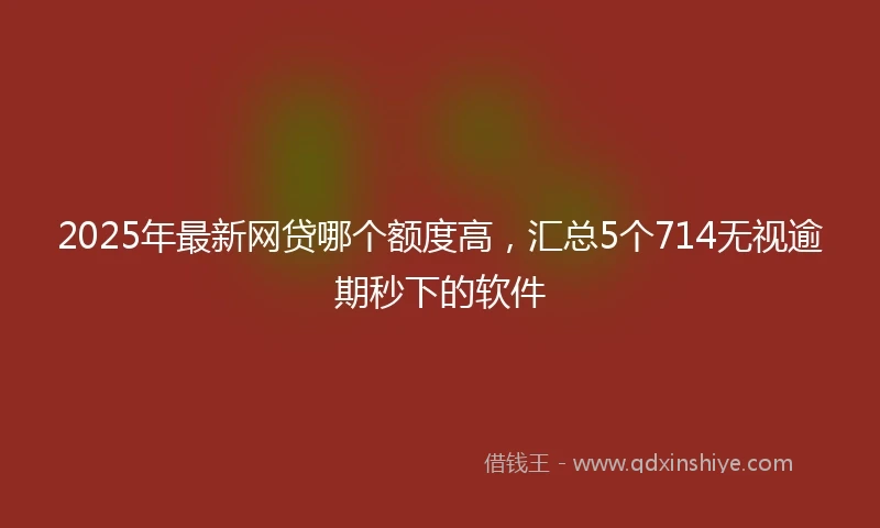 2025年最新网贷哪个额度高，汇总5个714无视逾期秒下的软件