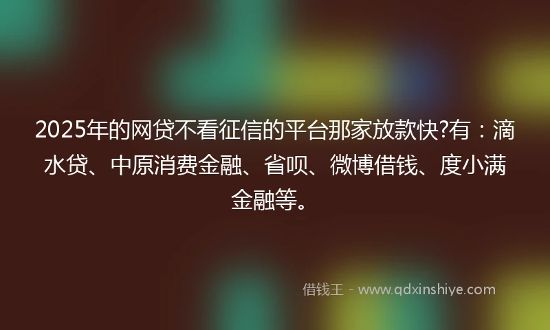 2025年的网贷不看征信的平台那家放款快?有：滴水贷、中原消费金融、省呗、微博借钱、度小满金融等。