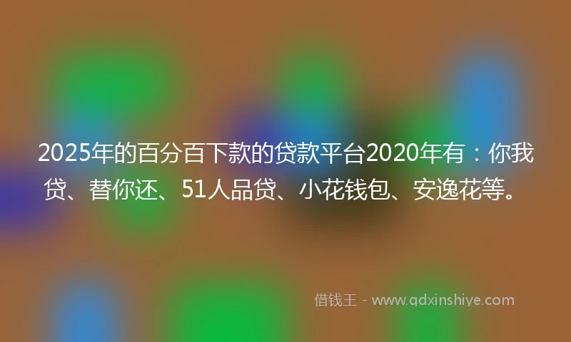 2025年的百分百下款的贷款平台2020年有：你我贷、替你还、51人品贷、小花钱包、安逸花等。
