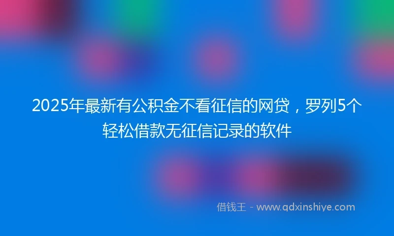 2025年最新有公积金不看征信的网贷，罗列5个轻松借款无征信记录的软件