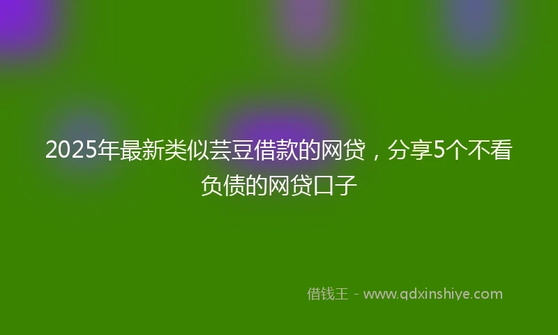 2025年最新类似芸豆借款的网贷，分享5个不看负债的网贷口子