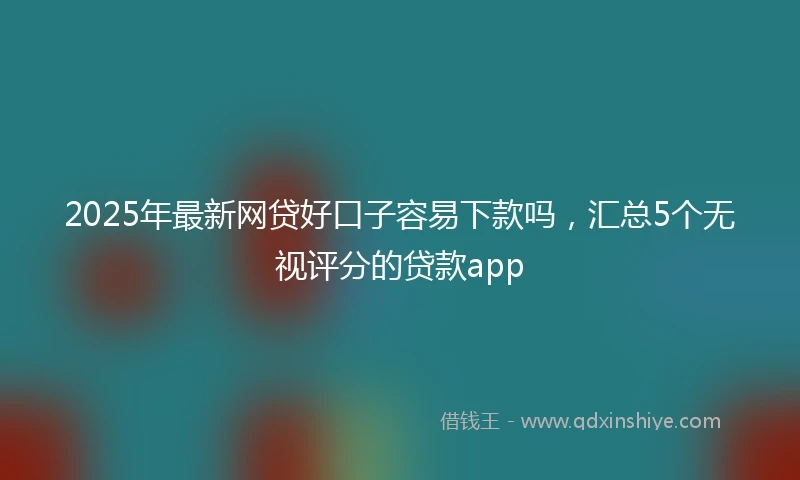 2025年最新网贷好口子容易下款吗，汇总5个无视评分的贷款app
