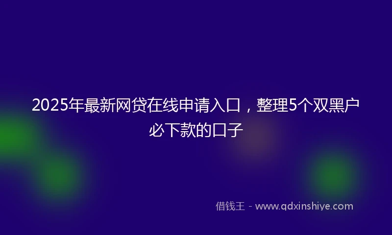 2025年最新网贷在线申请入口，整理5个双黑户必下款的口子