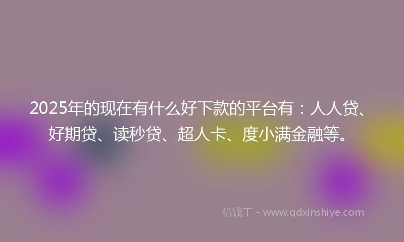 2025年的现在有什么好下款的平台有：人人贷、好期贷、读秒贷、超人卡、度小满金融等。