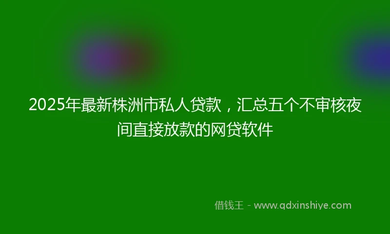 2025年最新株洲市私人贷款，汇总五个不审核夜间直接放款的网贷软件
