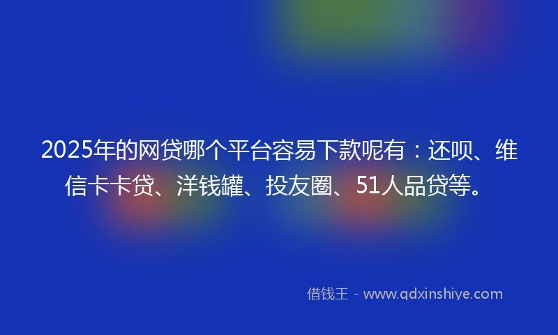 2025年的网贷哪个平台容易下款呢有：还呗、维信卡卡贷、洋钱罐、投友圈、51人品贷等。