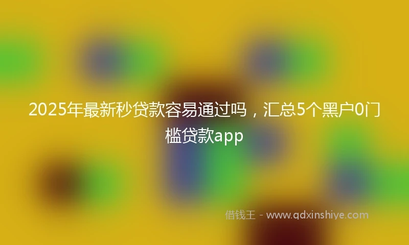 2025年最新秒贷款容易通过吗，汇总5个黑户0门槛贷款app
