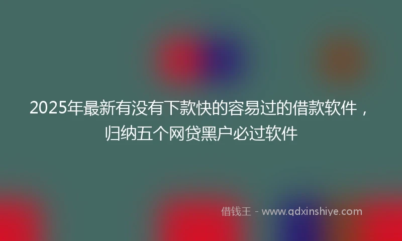 2025年最新有没有下款快的容易过的借款软件，归纳五个网贷黑户必过软件
