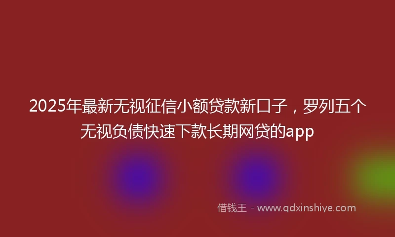 2025年最新无视征信小额贷款新口子，罗列五个无视负债快速下款长期网贷的app