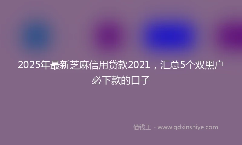 2025年最新芝麻信用贷款2021，汇总5个双黑户必下款的口子