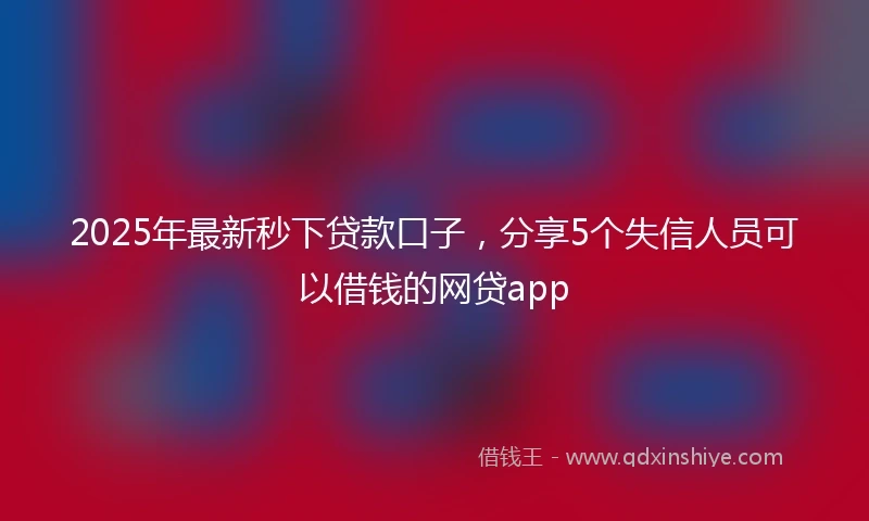 2025年最新秒下贷款口子，分享5个失信人员可以借钱的网贷app
