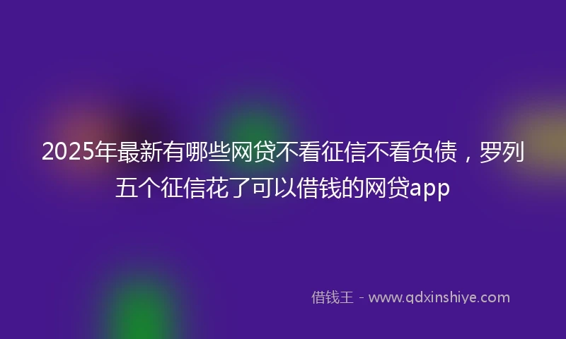 2025年最新有哪些网贷不看征信不看负债,罗列五个征信花了可以借钱的网贷app