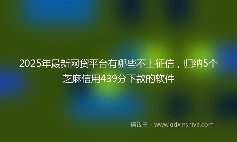 2025年最新网贷平台有哪些不上征信，归纳5个芝麻信用439分下款的软件
