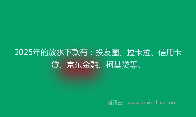 2025年的放水下款有：投友圈、拉卡拉、信用卡贷、京东金融、柯基贷等。