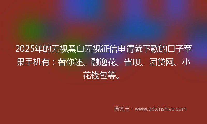 2025年的无视黑白无视征信申请就下款的口子苹果手机有：替你还、融逸花、省呗、团贷网、小花钱包等。
