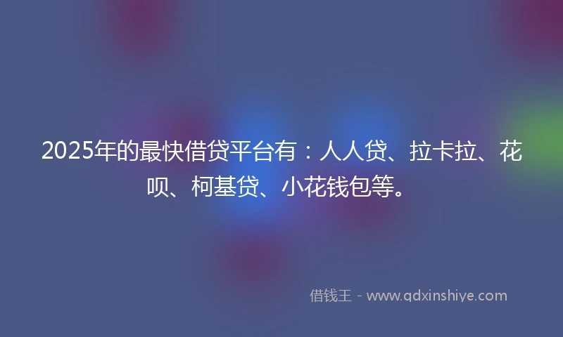 2025年的最快借贷平台有：人人贷、拉卡拉、花呗、柯基贷、小花钱包等。