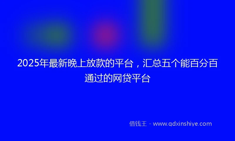 2025年最新晚上放款的平台，汇总五个能百分百通过的网贷平台