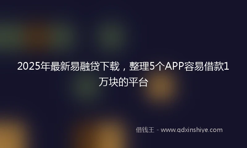 2025年最新易融贷下载，整理5个APP容易借款1万块的平台