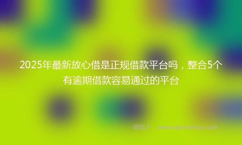 2025年最新放心借是正规借款平台吗，整合5个有逾期借款容易通过的平台