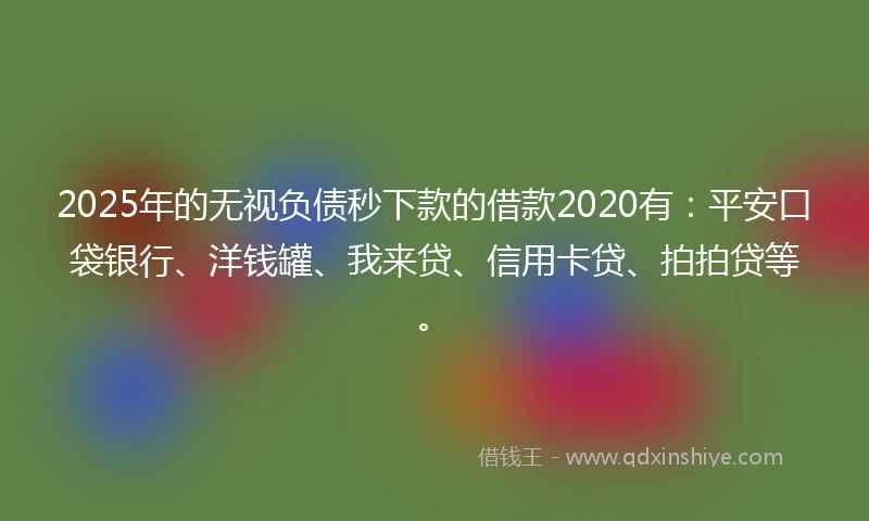 2025年的无视负债秒下款的借款2020有：平安口袋银行、洋钱罐、我来贷、信用卡贷、拍拍贷等。