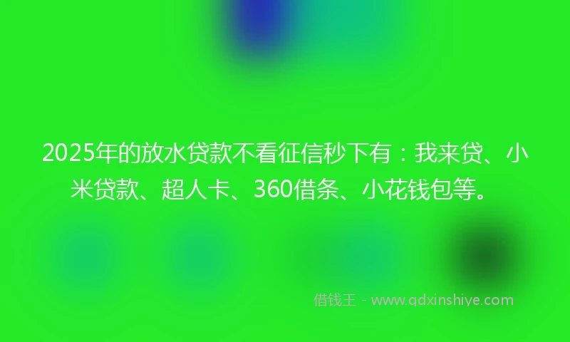 2025年的放水贷款不看征信秒下有：我来贷、小米贷款、超人卡、360借条、小花钱包等。