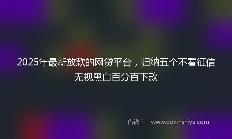 2025年最新放款的网贷平台，归纳五个不看征信无视黑白百分百下款