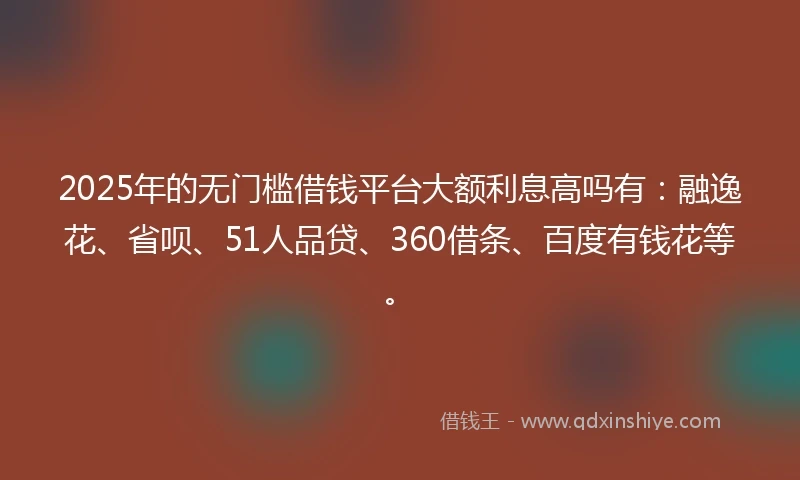 2025年的无门槛借钱平台大额利息高吗有：融逸花、省呗、51人品贷、360借条、百度有钱花等。