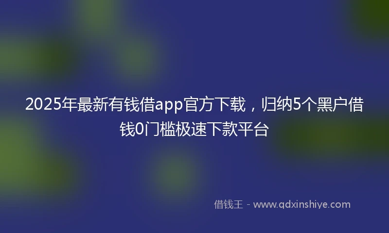 2025年最新有钱借app官方下载，归纳5个黑户借钱0门槛极速下款平台