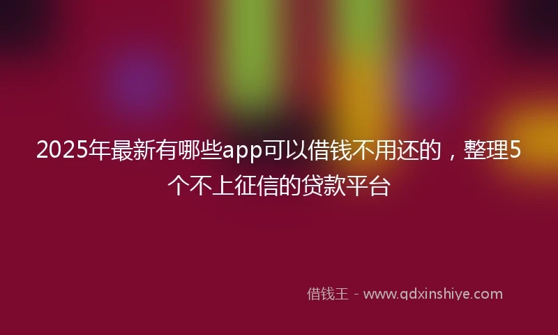 2025年最新有哪些app可以借钱不用还的，整理5个不上征信的贷款平台