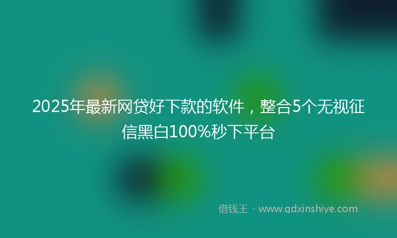 2025年最新网贷好下款的软件，整合5个无视征信黑白100%秒下平台
